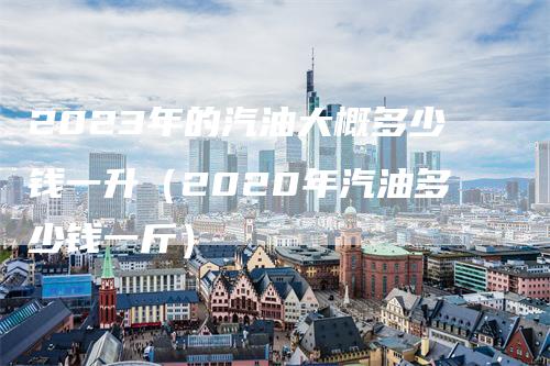 2023年的汽油大概多少钱一升（2020年汽油多少钱一斤）