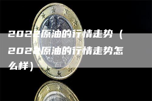 2022原油的行情走势（2022原油的行情走势怎么样）