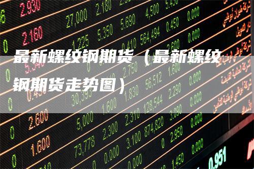 最新螺纹钢期货（最新螺纹钢期货走势图）