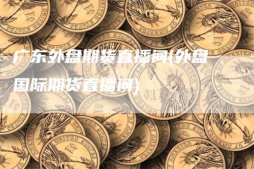 广东外盘期货直播间(外盘国际期货直播间)