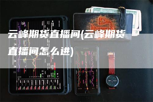 云峰期货直播间(云峰期货直播间怎么进)