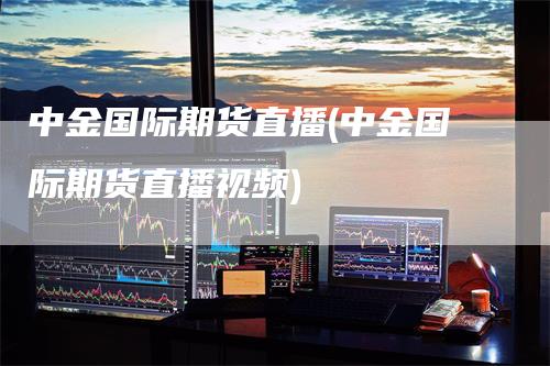 中金国际期货直播(中金国际期货直播视频)