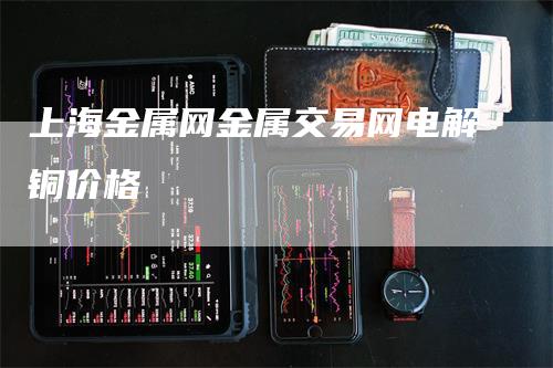 上海金属网金属交易网电解铜价格