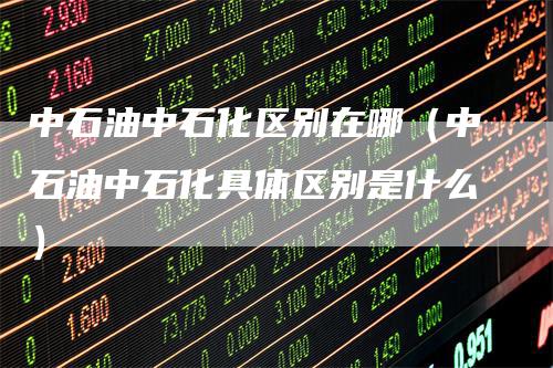 中石油中石化区别在哪（中石油中石化具体区别是什么）