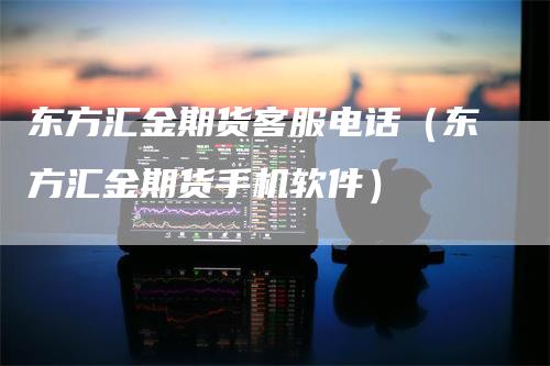 东方汇金期货客服电话（东方汇金期货手机软件）