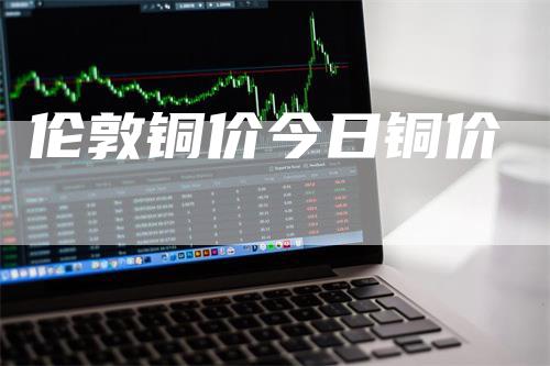 伦敦铜价今日铜价