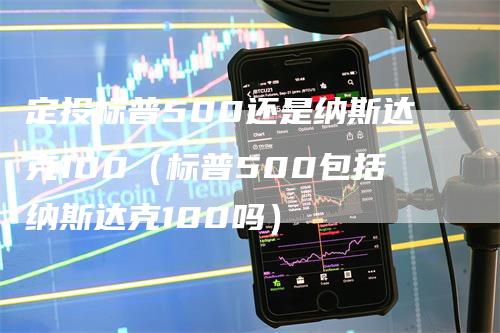 定投标普500还是纳斯达克100（标普500包括纳斯达克100吗）