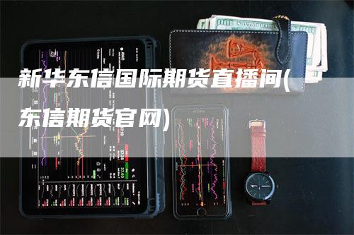 新华东信国际期货直播间(东信期货官网)