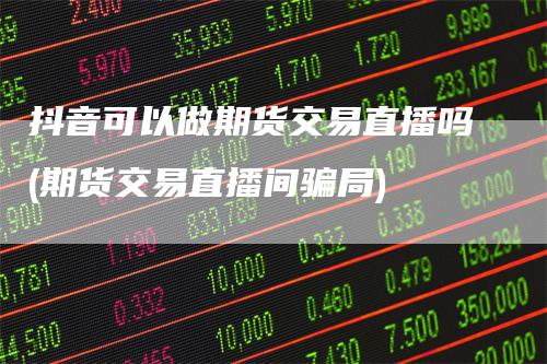 抖音可以做期货交易直播吗(期货交易直播间骗局)