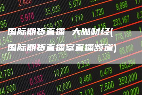 国际期货直播 大咖财经(国际期货直播室直播频道)