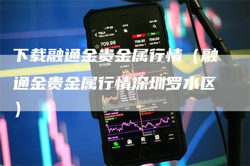 下载融通金贵金属行情（融通金贵金属行情深圳罗水区）