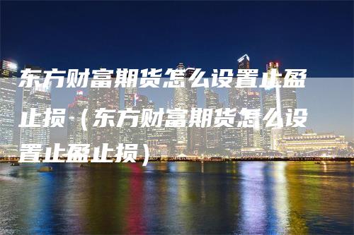 东方财富期货怎么设置止盈止损（东方财富期货怎么设置止盈止损）