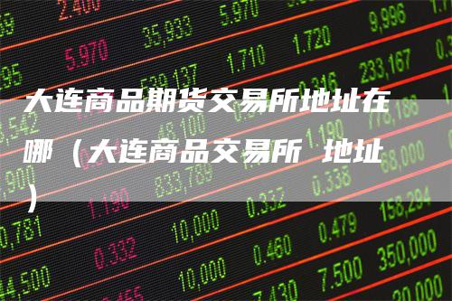 大连商品期货交易所地址在哪（大连商品交易所 地址）