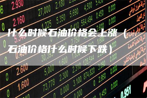 什么时候石油价格会上涨（石油价格什么时候下跌）