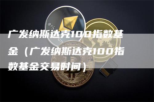 广发纳斯达克100指数基金（广发纳斯达克100指数基金交易时间）