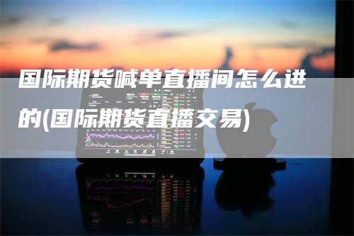 国际期货喊单直播间怎么进的(国际期货直播交易)