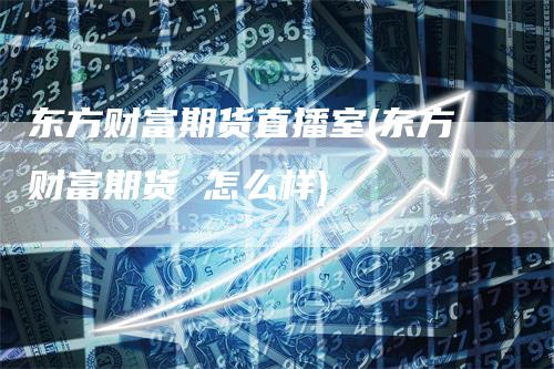 东方财富期货直播室(东方财富期货 怎么样)