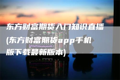 东方财富期货入门知识直播(东方财富期货app手机版下载最新版本)