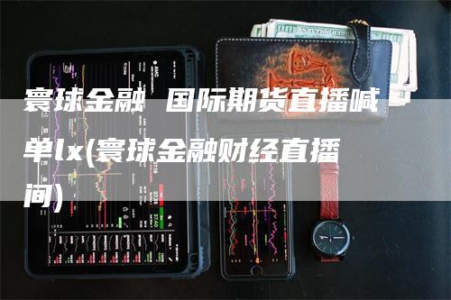 寰球金融 国际期货直播喊单lx(寰球金融财经直播间)