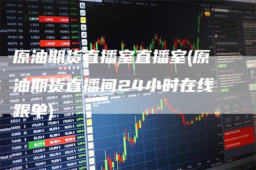 原油期货直播室直播室(原油期货直播间24小时在线跟单)