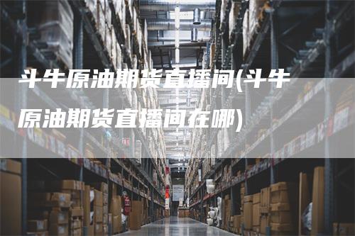 斗牛原油期货直播间(斗牛原油期货直播间在哪)