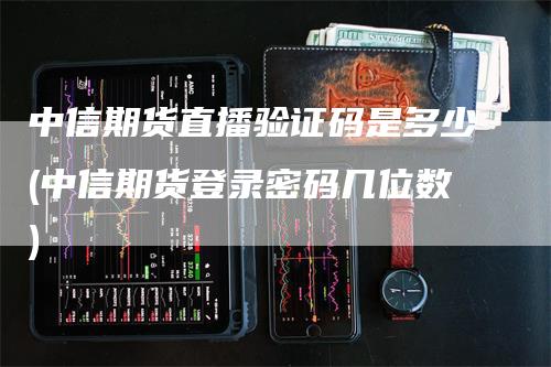 中信期货直播验证码是多少(中信期货登录密码几位数)