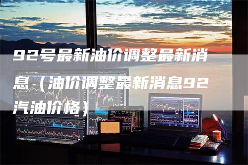 92号最新油价调整最新消息（油价调整最新消息92汽油价格）