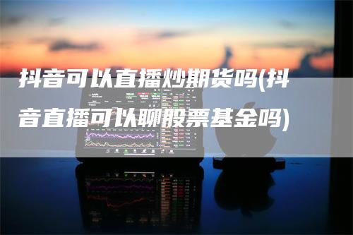 抖音可以直播炒期货吗(抖音直播可以聊股票基金吗)