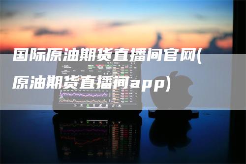 国际原油期货直播间官网(原油期货直播间app)
