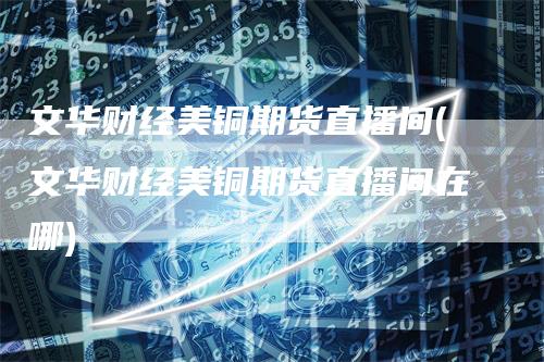 文华财经美铜期货直播间(文华财经美铜期货直播间在哪)