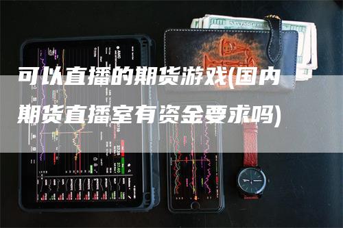 可以直播的期货游戏(国内期货直播室有资金要求吗)