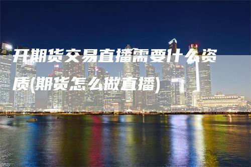 开期货交易直播需要什么资质(期货怎么做直播)