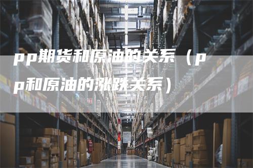 pp期货和原油的关系（pp和原油的涨跌关系）
