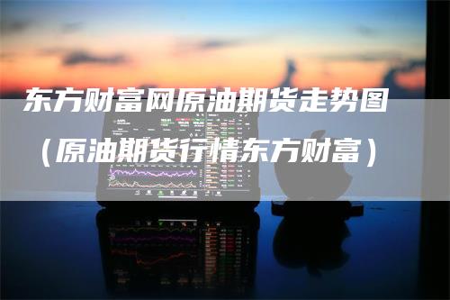 东方财富网原油期货走势图（原油期货行情东方财富）