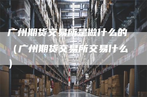 广州期货交易所是做什么的（广州期货交易所交易什么）