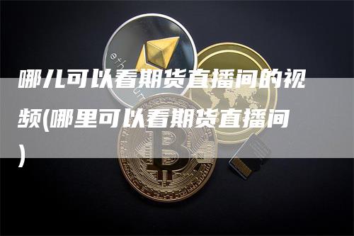 哪儿可以看期货直播间的视频(哪里可以看期货直播间)