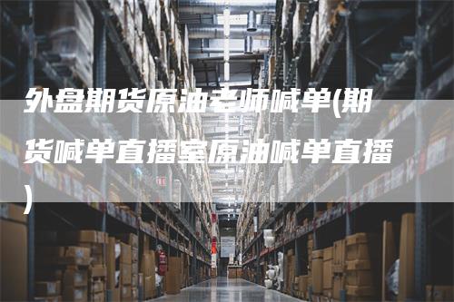 外盘期货原油老师喊单(期货喊单直播室原油喊单直播)