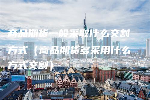 商品期货一般采取什么交割方式（商品期货多采用什么方式交割）