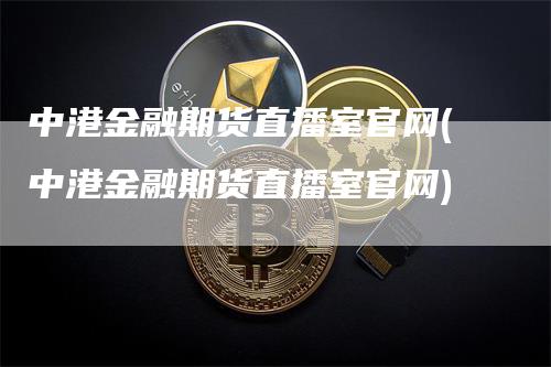 中港金融期货直播室官网(中港金融期货直播室官网)