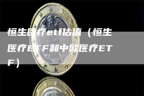 恒生医疗etf估值（恒生医疗ETF和中欧医疗ETF）