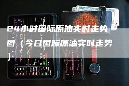 24小时国际原油实时走势图（今日国际原油实时走势）