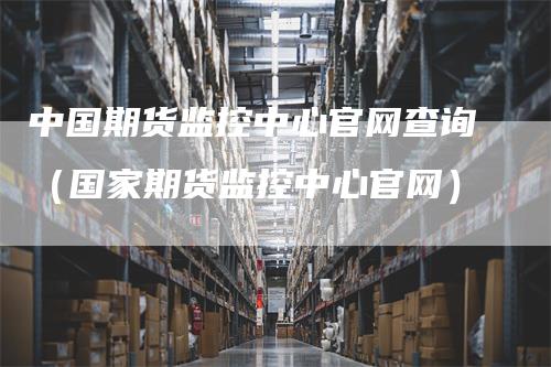 中国期货监控中心官网查询（国家期货监控中心官网）