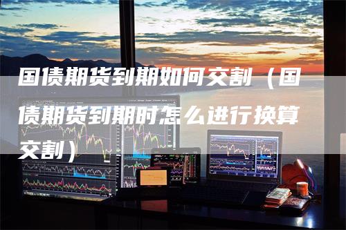 国债期货到期如何交割（国债期货到期时怎么进行换算交割）